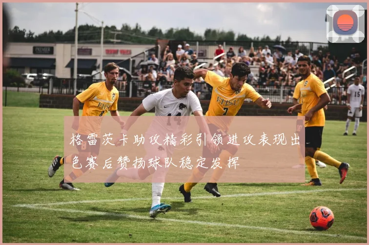 格雷茨卡助攻精彩引领进攻表现出色赛后赞扬球队稳定发挥