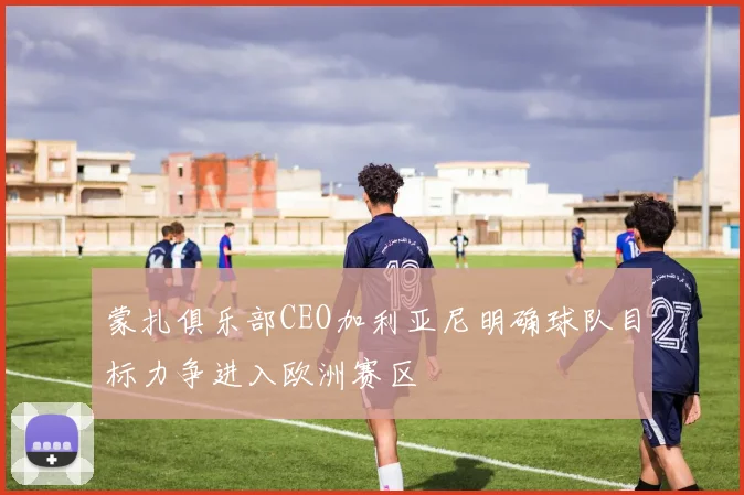 蒙扎俱乐部CEO加利亚尼明确球队目标力争进入欧洲赛区