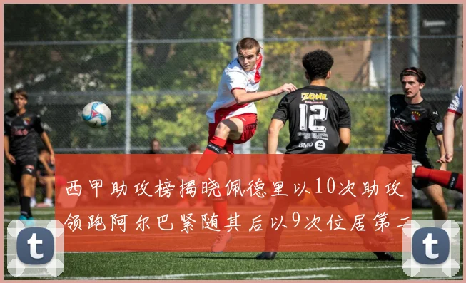 西甲助攻榜揭晓佩德里以10次助攻领跑阿尔巴紧随其后以9次位居第二