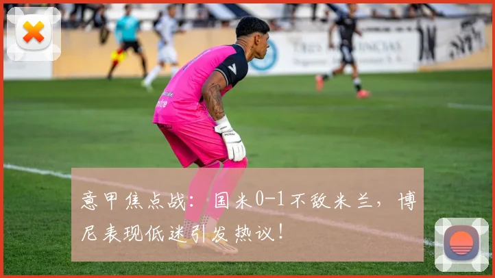 意甲焦点战：国米0-1不敌米兰，博尼表现低迷引发热议！