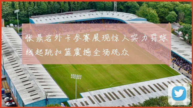 张鼎岩外卡参赛展现惊人实力罚球线起跳扣篮震撼全场观众